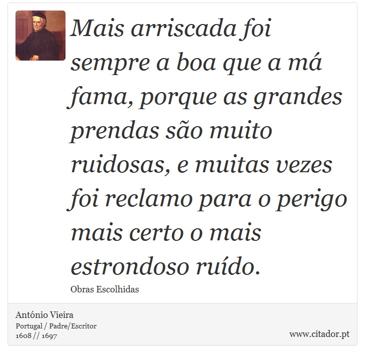Mais arriscada foi sempre a boa que a má fama, porque as grandes prendas são muito ruidosas, e muitas vezes foi reclamo para o perigo mais certo o mais estrondoso ruído. - António Vieira - Frases