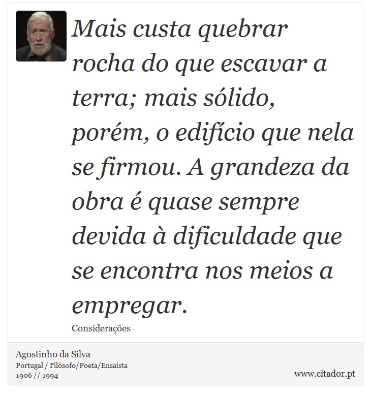 Mais custa quebrar rocha do que escavar a terra; mais sólido, porém, o edifício que nela se firmou. A grandeza da obra é quase sempre devida à dificuldade que se encontra nos meios a empregar. - Agostinho da Silva - Frases