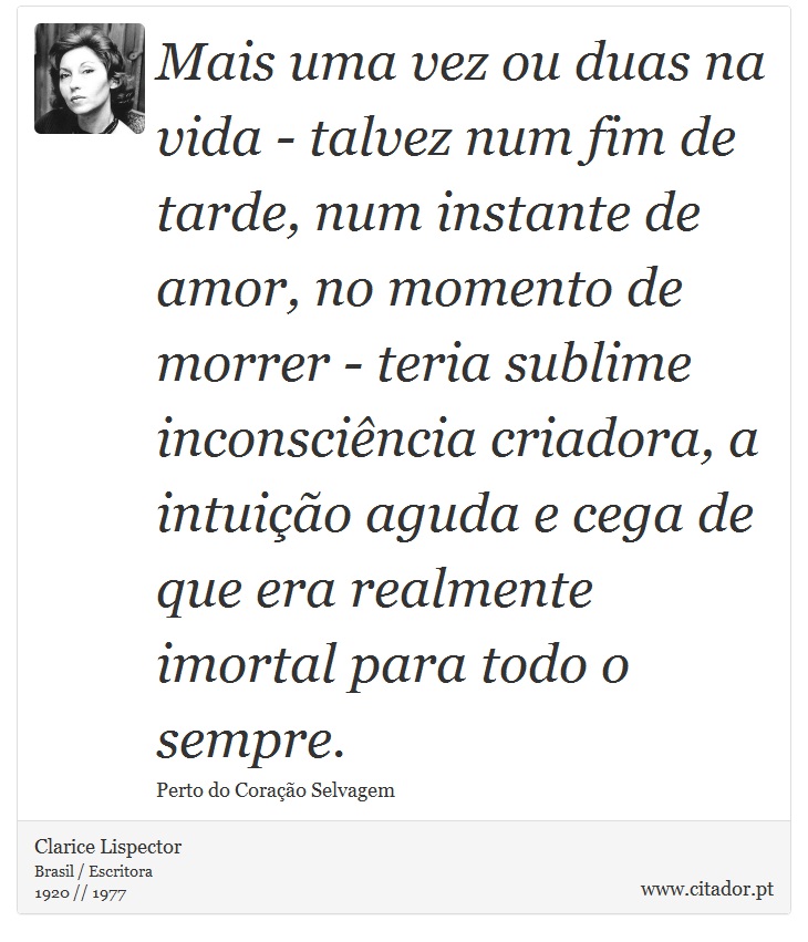 Mais uma vez ou duas na vida - talvez num fim de tarde, num instante de amor, no momento de morrer - teria sublime inconsciência criadora, a intuição aguda e cega de que era realmente imortal para todo o sempre. - Clarice Lispector - Frases