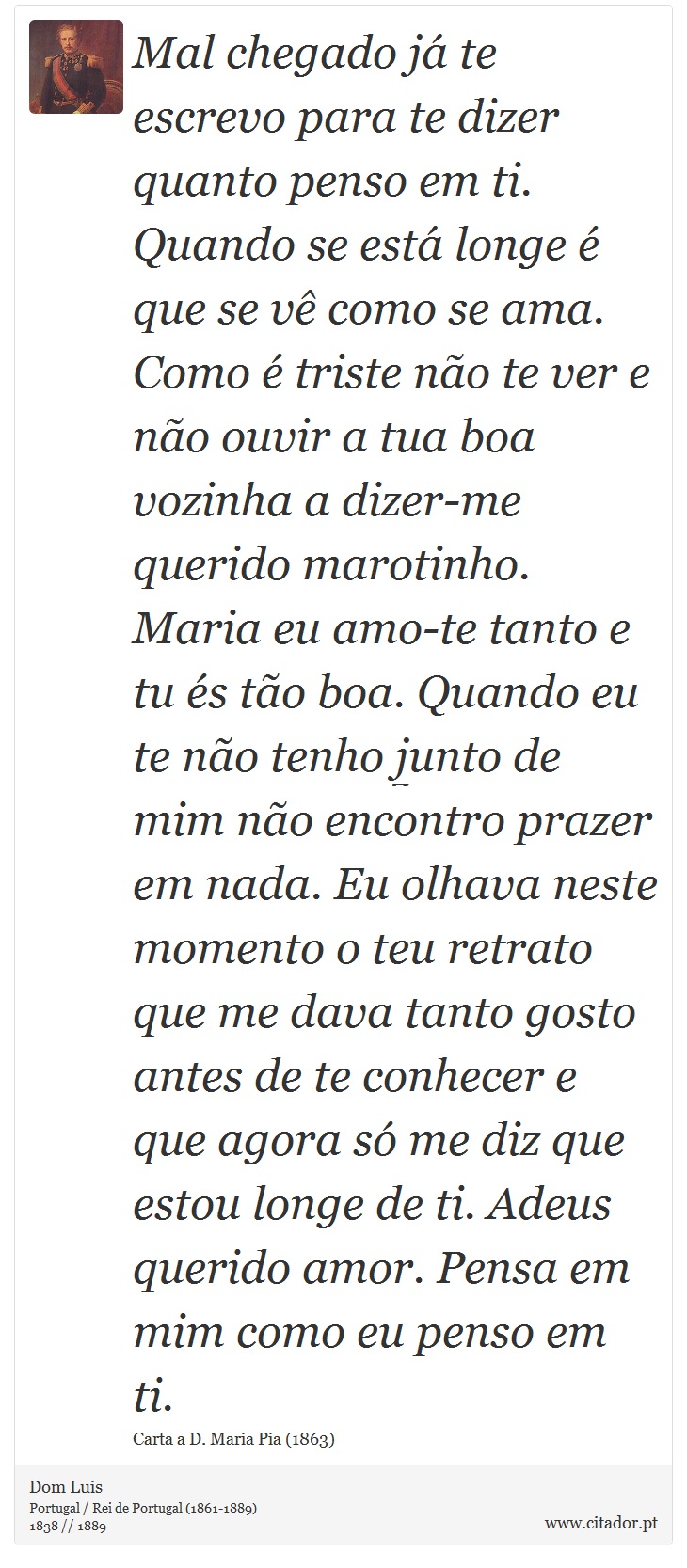 Mal chegado já te escrevo para te dizer quanto penso em ti. Quando se está longe é que se vê como se ama. Como é triste não te ver e não ouvir a tua boa vozinha a dizer-me querido marotinho. Maria eu amo-te tanto e tu és tão boa. Quando eu te não tenho junto de mim não encontro prazer em nada. Eu olhava neste momento o teu retrato que me dava tanto gosto antes de te conhecer e que agora só me diz que estou longe de ti. Adeus querido amor. Pensa em mim como eu penso em ti. - Dom Luis - Frases