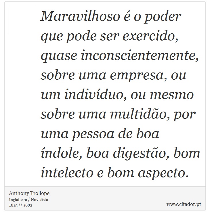 Maravilhoso é o poder que pode ser exercido, quase inconscientemente, sobre uma empresa, ou um indivíduo, ou mesmo sobre uma multidão, por uma pessoa de boa índole, boa digestão, bom intelecto e bom aspecto. - Anthony Trollope - Frases