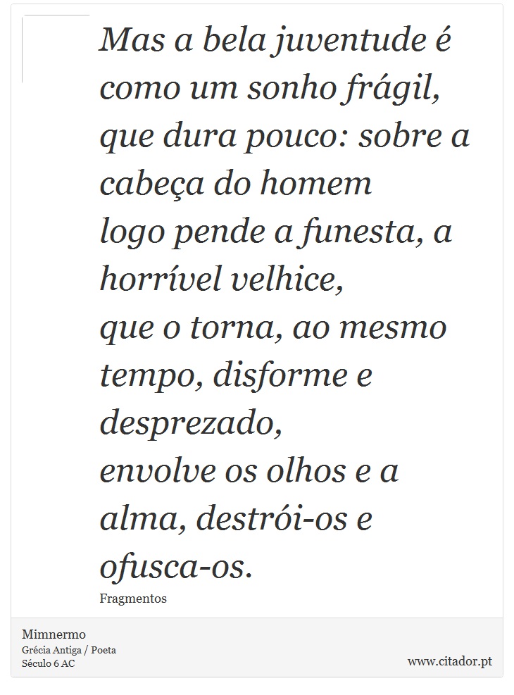 Mas a bela juventude é como um sonho frágil, <br />
 que dura pouco: sobre a cabeça do homem <br />
 logo pende a funesta, a horrível velhice, <br />
 que o torna, ao mesmo tempo, disforme e desprezado, <br />
 envolve os olhos e a alma, destrói-os e ofusca-os. - Mimnermo - Frases