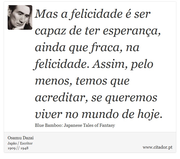 Mas a felicidade é ser capaz de ter esperança, ainda que fraca, na felicidade. Assim, pelo menos, temos que acreditar, se queremos viver no mundo de hoje. - Osamu Dazai - Frases