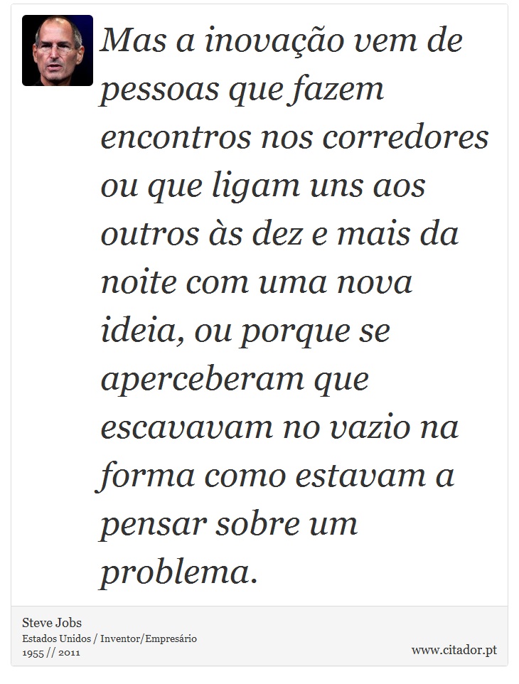 Mas a inovação vem de pessoas que fazem encontros nos corredores ou que ligam uns aos outros às dez e mais da noite com uma nova ideia, ou porque se aperceberam que escavavam no vazio na forma como estavam a pensar sobre um problema. - Steve Jobs - Frases