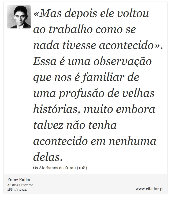 «Mas depois ele voltou ao trabalho como se nada tivesse acontecido». Essa é uma observação que nos é familiar de uma profusão de velhas histórias, muito embora talvez não tenha acontecido em nenhuma delas. - Franz Kafka - Frases