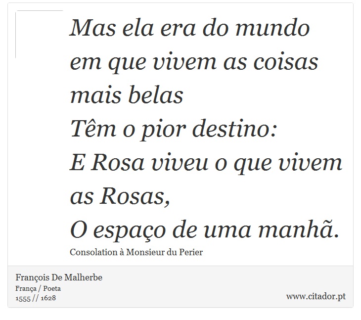 Mas ela era do mundo em que vivem as coisas mais belas <br />
 Tm o pior destino: <br />
 E Rosa viveu o que vivem as Rosas, <br />
 O espao de uma manh. - Franois De Malherbe - Frases