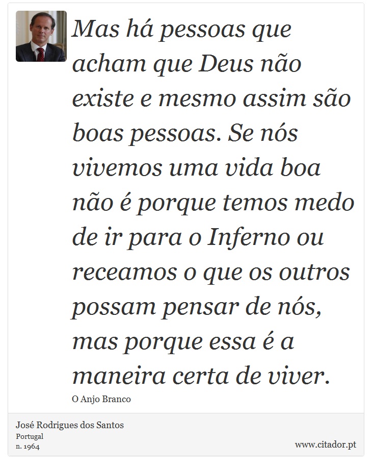 Mas há pessoas que acham que Deus não existe e mesmo assim são boas pessoas. Se nós vivemos uma vida boa não é porque temos medo de ir para o Inferno ou receamos o que os outros possam pensar de nós, mas porque essa é a maneira certa de viver. - José Rodrigues dos Santos - Frases