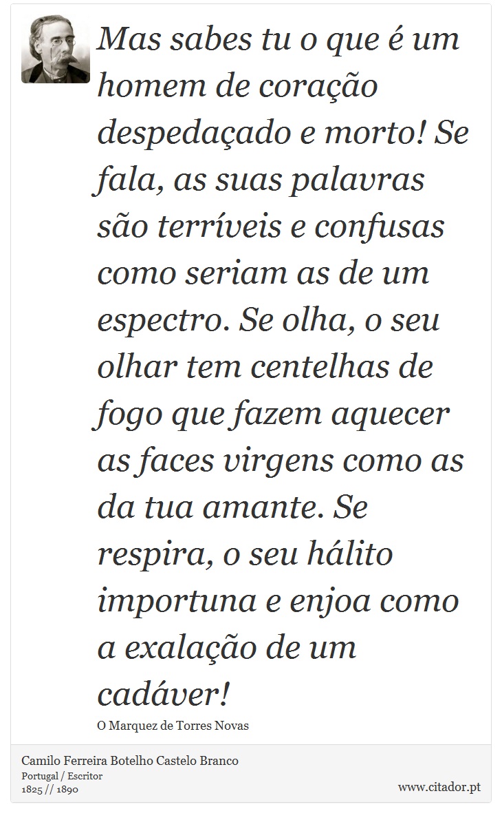 Mas sabes tu o que é um homem de coração despedaçado e morto! Se fala, as suas palavras são terríveis e confusas como seriam as de um espectro. Se olha, o seu olhar tem centelhas de fogo que fazem aquecer as faces virgens como as da tua amante. Se respira, o seu hálito importuna e enjoa como a exalação de um cadáver! - Camilo Ferreira Botelho Castelo Branco - Frases