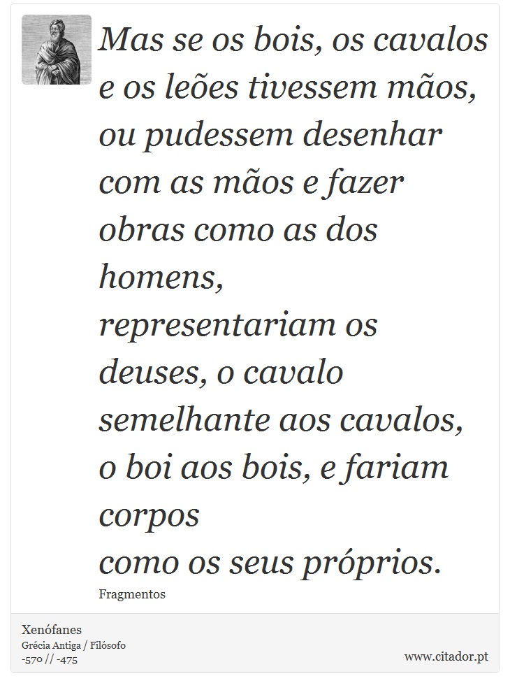 Mas se os bois, os cavalos e os leões tivessem mãos, <br />
 ou pudessem desenhar com as mãos e fazer obras como as dos homens, <br />
 representariam os deuses, o cavalo semelhante aos cavalos, <br />
 o boi aos bois, e fariam corpos <br />
 como os seus próprios. - Xenófanes - Frases