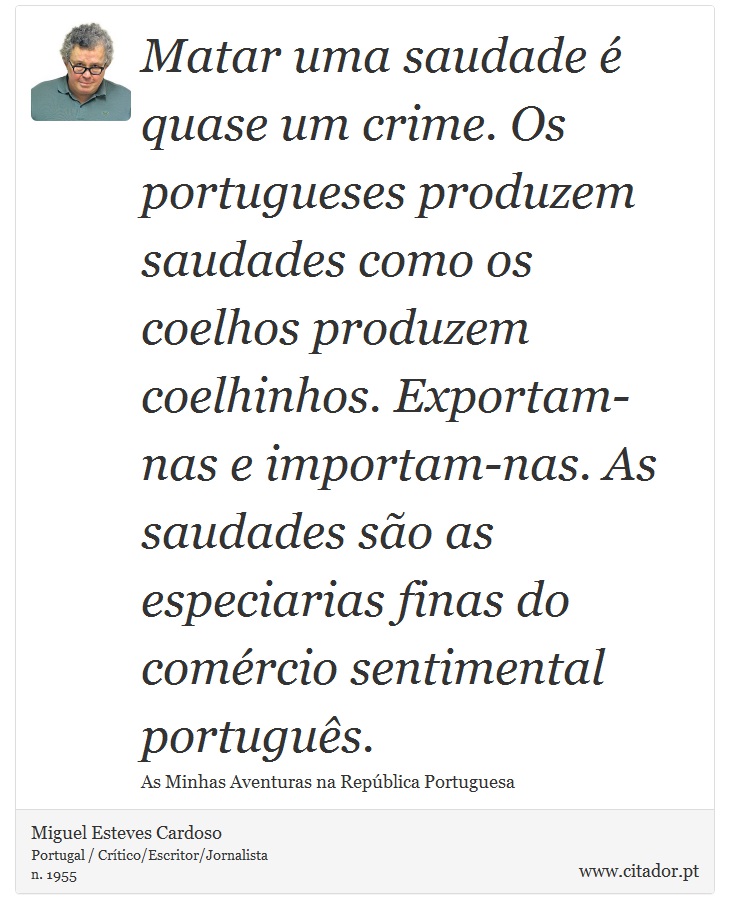 Matar uma saudade é quase um crime. Os portugueses produzem saudades como os coelhos produzem coelhinhos. Exportam-nas e importam-nas. As saudades são as especiarias finas do comércio sentimental português. - Miguel Esteves Cardoso - Frases