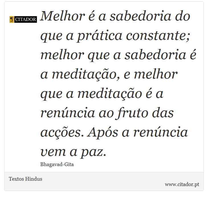 Melhor é a sabedoria do que a prática constante; melhor que a sabedoria é a meditação, e melhor que a meditação é a renúncia ao fruto das acções. Após a renúncia vem a paz. - Textos Hindus - Frases