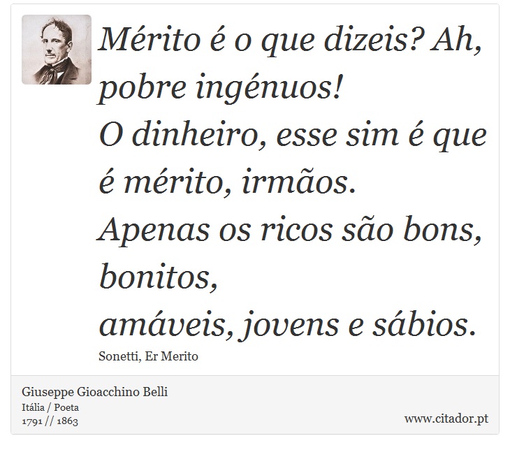Mérito é o que dizeis? Ah, pobre ingénuos! <br />
 O dinheiro, esse sim é que é mérito, irmãos. <br />
 Apenas os ricos são bons, bonitos, <br />
 amáveis, jovens e sábios. - Giuseppe Gioacchino Belli - Frases