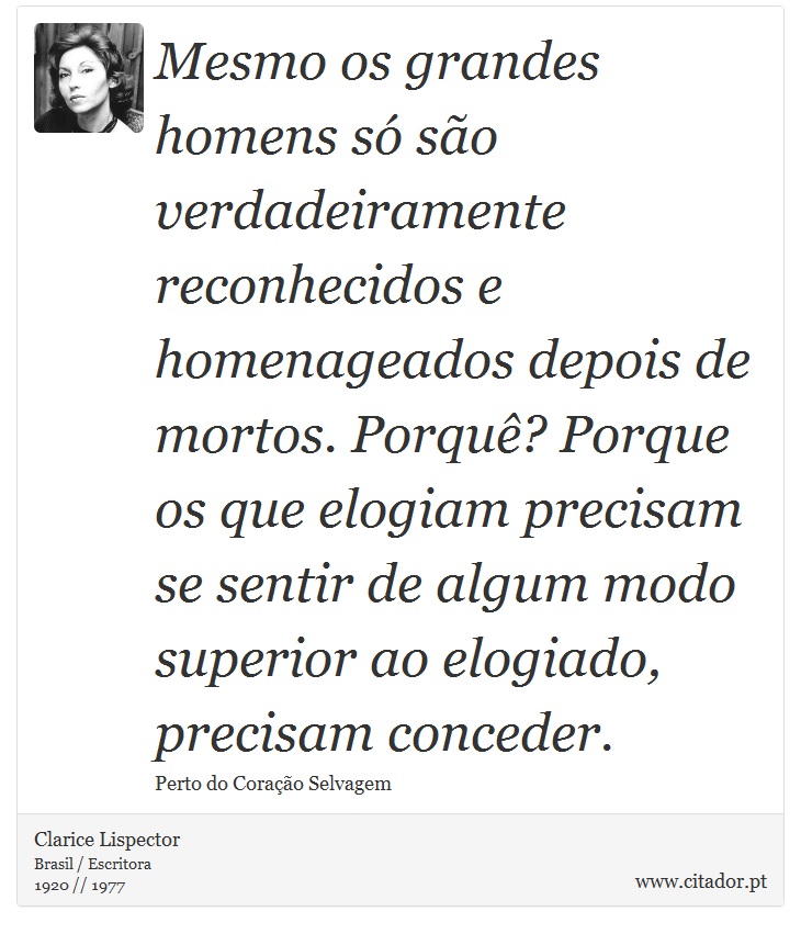 Mesmo os grandes homens só são verdadeiramente reconhecidos e homenageados depois de mortos. Porquê? Porque os que elogiam precisam se sentir de algum modo superior ao elogiado, precisam conceder. - Clarice Lispector - Frases