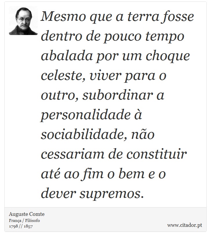 Mesmo que a terra fosse dentro de pouco tempo abalada por um choque celeste, viver para o outro, subordinar a personalidade à sociabilidade, não cessariam de constituir até ao fim o bem e o dever supremos. - Auguste Comte - Frases