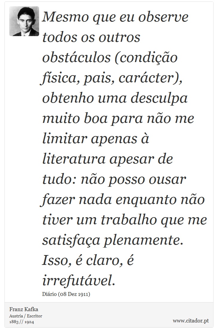 Mesmo que eu observe todos os outros obstáculos (condição física, pais, carácter), obtenho uma desculpa muito boa para não me limitar apenas à literatura apesar de tudo: não posso ousar fazer nada enquanto não tiver um trabalho que me satisfaça plenamente. Isso, é claro, é irrefutável. - Franz Kafka - Frases