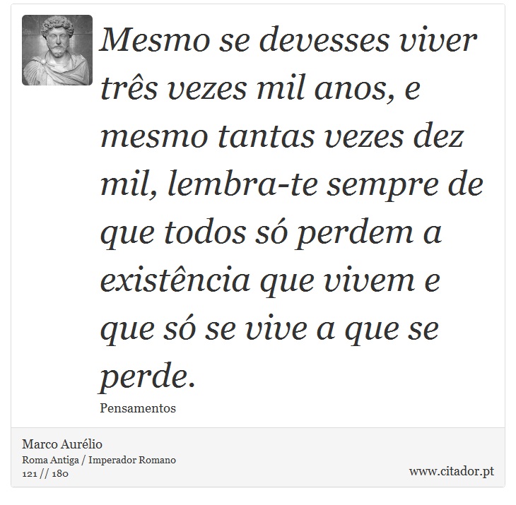 Mesmo se devesses viver três vezes mil anos, e mesmo tantas vezes dez mil, lembra-te sempre de que todos só perdem a existência que vivem e que só se vive a que se perde. - Marco Aurélio - Frases