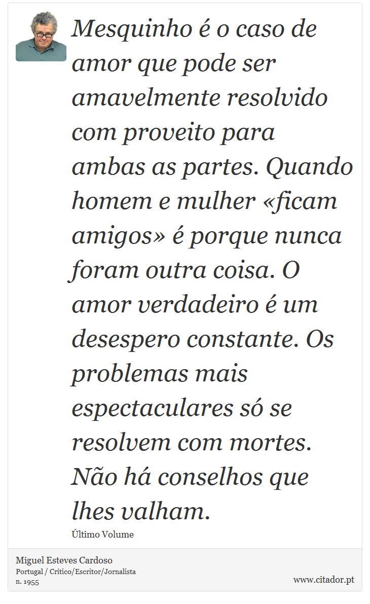 Mesquinho é o caso de amor que pode ser amavelmente resolvido com proveito para ambas as partes. Quando homem e mulher «ficam amigos» é porque nunca foram outra coisa. O amor verdadeiro é um desespero constante. Os problemas mais espectaculares só se resolvem com mortes. Não há conselhos que lhes valham. - Miguel Esteves Cardoso - Frases