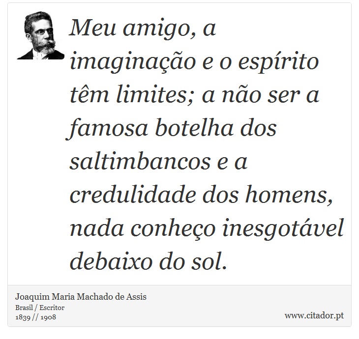Meu amigo, a imaginação e o espírito têm limites; a não ser a famosa botelha dos saltimbancos e a credulidade dos homens, nada conheço inesgotável debaixo do sol. - Joaquim Maria Machado de Assis - Frases
