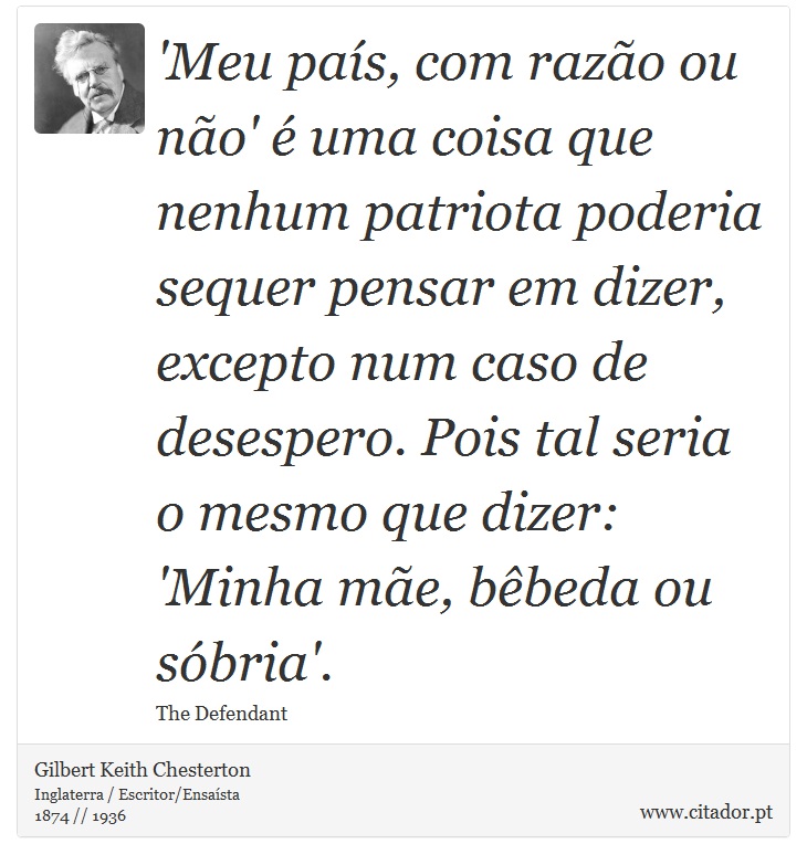 'Meu país, com razão ou não' é uma coisa que nenhum patriota poderia sequer pensar em dizer, excepto num caso de desespero. Pois tal seria o mesmo que dizer: 'Minha mãe, bêbeda ou sóbria'. - Gilbert Keith Chesterton - Frases