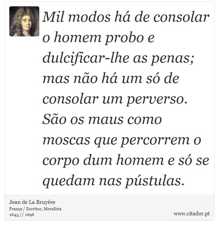 Mil modos há de consolar o homem probo e dulcificar-lhe as penas; mas não há um só de consolar um perverso. São os maus como moscas que percorrem o corpo dum homem e só se quedam nas pústulas. - Jean de La Bruyère - Frases