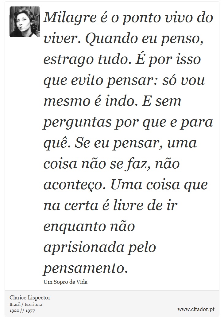 Milagre é o ponto vivo do viver. Quando eu penso, estrago tudo. É por isso que evito pensar: só vou mesmo é indo. E sem perguntas por que e para quê. Se eu pensar, uma coisa não se faz, não aconteço. Uma coisa que na certa é livre de ir enquanto não aprisionada pelo pensamento. - Clarice Lispector - Frases