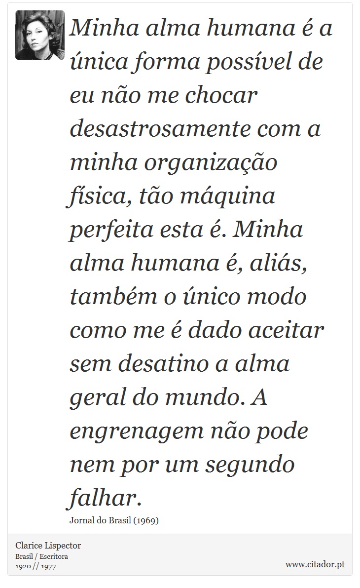 Minha alma humana é a única forma possível de eu não me chocar desastrosamente com a minha organização física, tão máquina perfeita esta é. Minha alma humana é, aliás, também o único modo como me é dado aceitar sem desatino a alma geral do mundo. A engrenagem não pode nem por um segundo falhar. - Clarice Lispector - Frases