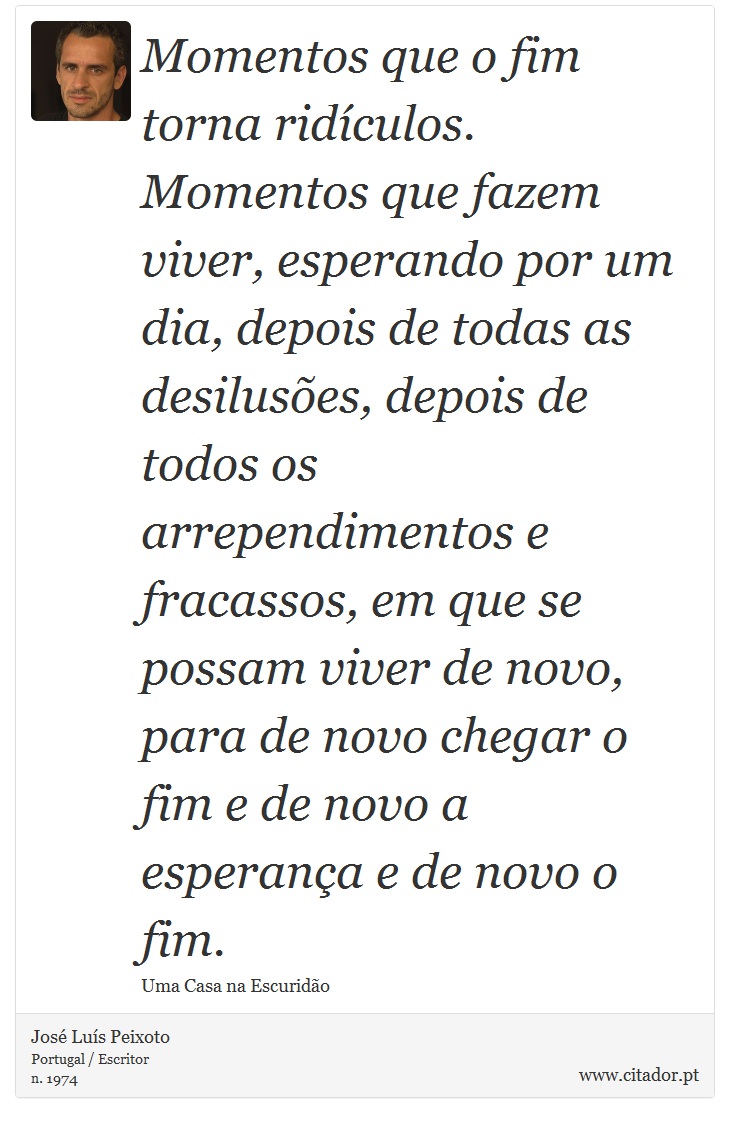 Momentos que o fim torna ridículos. Momentos que fazem viver, esperando por um dia, depois de todas as desilusões, depois de todos os arrependimentos e fracassos, em que se possam viver de novo, para de novo chegar o fim e de novo a esperança e de novo o fim. - José Luís Peixoto - Frases