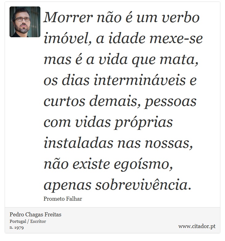 Morrer não é um verbo imóvel, a idade mexe-se mas é a vida que mata, os dias intermináveis e curtos demais, pessoas com vidas próprias instaladas nas nossas, não existe egoísmo, apenas sobrevivência. - Pedro Chagas Freitas - Frases