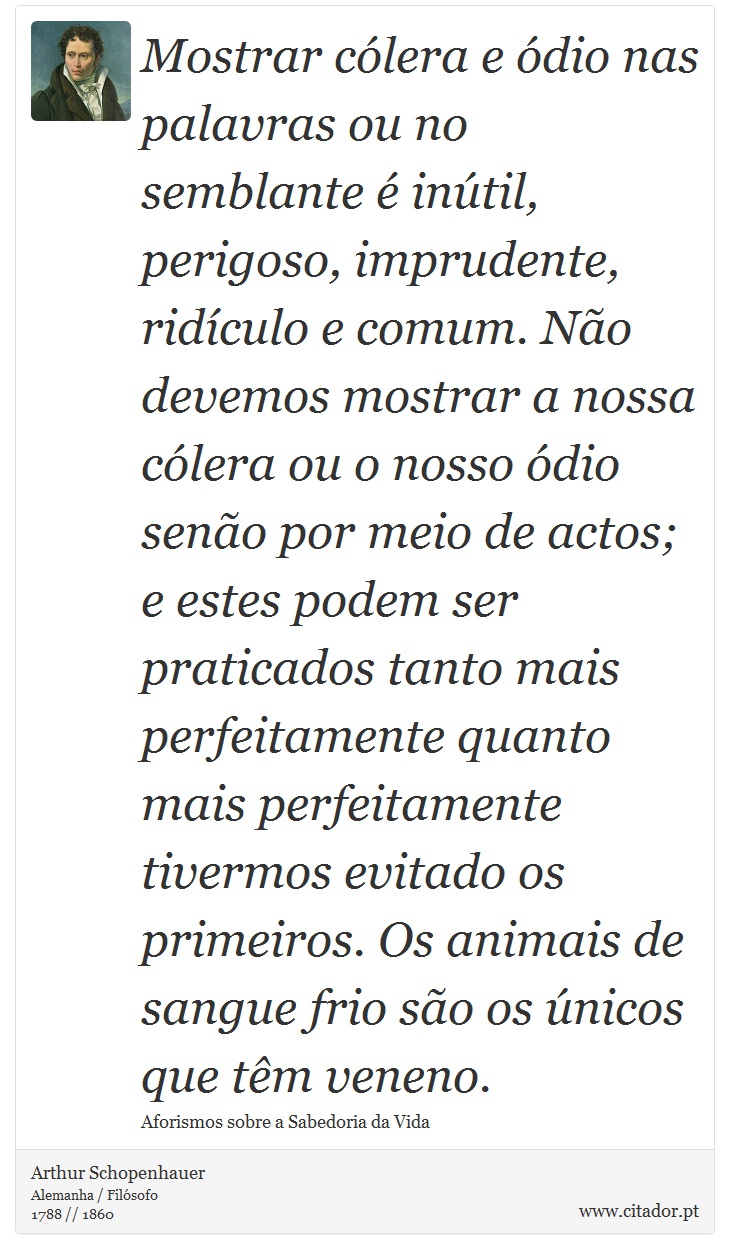 Mostrar cólera e ódio nas palavras ou no semblante é inútil, perigoso, imprudente, ridículo e comum. Não devemos mostrar a nossa cólera ou o nosso ódio senão por meio de actos; e estes podem ser praticados tanto mais perfeitamente quanto mais perfeitamente tivermos evitado os primeiros. Os animais de sangue frio são os únicos que têm veneno. - Arthur Schopenhauer - Frases