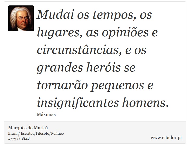 Mudai os tempos, os lugares, as opiniões e circunstâncias, e os grandes heróis se tornarão pequenos e insignificantes homens. - Marquês de Maricá - Frases