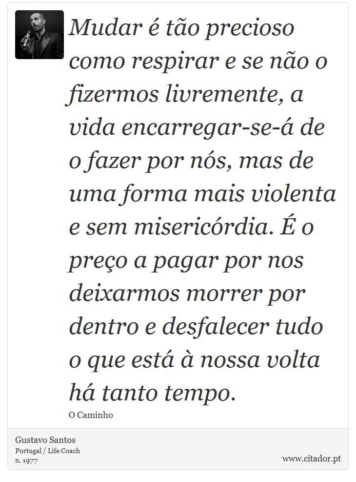 Mudar é tão precioso como respirar e se não o fizermos livremente, a vida encarregar-se-á de o fazer por nós, mas de uma forma mais violenta e sem misericórdia. É o preço a pagar por nos deixarmos morrer por dentro e desfalecer tudo o que está à nossa volta há tanto tempo. - Gustavo Santos - Frases