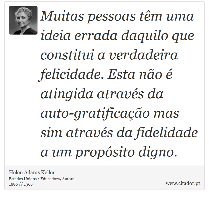 Muitas pessoas têm uma ideia errada daquilo que constitui a verdadeira felicidade. Esta não é atingida através da auto-gratificação mas sim através da fidelidade a um propósito digno. - Helen Adams Keller - Frases