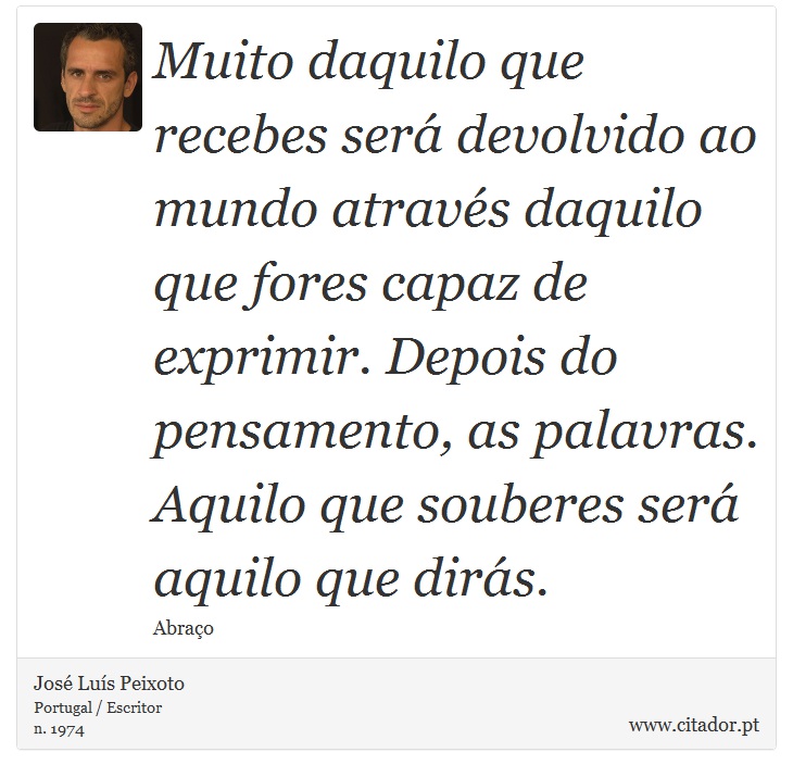 Muito daquilo que recebes será devolvido ao mundo através daquilo que fores capaz de exprimir. Depois do pensamento, as palavras. Aquilo que souberes será aquilo que dirás. - José Luís Peixoto - Frases