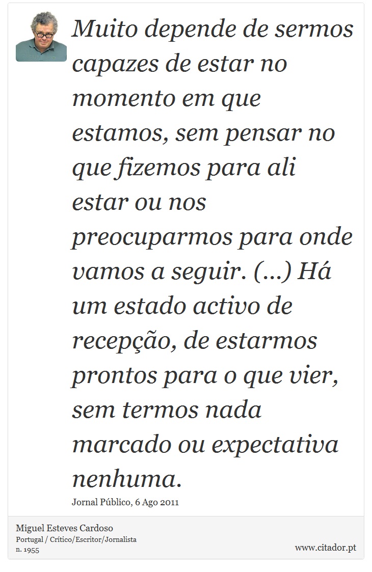 Muito depende de sermos capazes de estar no momento em que estamos, sem pensar no que fizemos para ali estar ou nos preocuparmos para onde vamos a seguir. (...) Há um estado activo de recepção, de estarmos prontos para o que vier, sem termos nada marcado ou expectativa nenhuma. - Miguel Esteves Cardoso - Frases