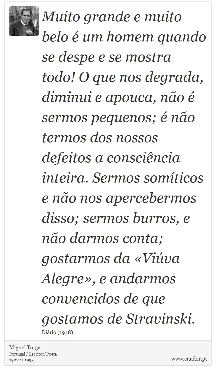 Muito grande e muito belo é um homem quando se despe e se mostra todo! O que nos degrada, diminui e apouca, não é sermos pequenos; é não termos dos nossos defeitos a consciência inteira. Sermos somíticos e não nos apercebermos disso; sermos burros, e não darmos conta; gostarmos da «Viúva Alegre», e andarmos convencidos de que gostamos de Stravinski. - Miguel Torga - Frases