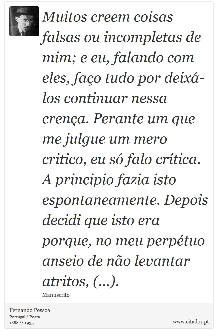 Muitos creem coisas falsas ou incompletas de mim; e eu, falando com eles, faço tudo por deixá-los continuar nessa crença. Perante um que me julgue um mero critico, eu só falo crítica. A principio fazia isto espontaneamente. Depois decidi que isto era porque, no meu perpétuo anseio de não levantar atritos, (...). - Fernando Pessoa - Frases