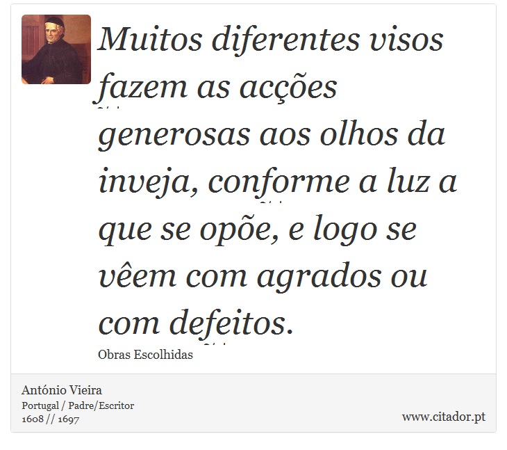 Muitos diferentes visos fazem as acções generosas aos olhos da inveja, conforme a luz a que se opõe, e logo se vêem com agrados ou com defeitos. - António Vieira - Frases