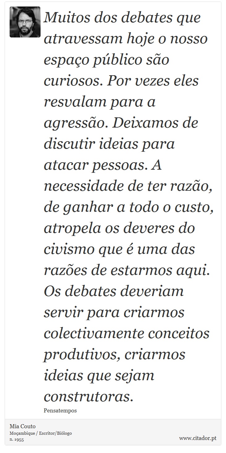 Muitos dos debates que atravessam hoje o nosso espaço público são curiosos. Por vezes eles resvalam para a agressão. Deixamos de discutir ideias para atacar pessoas. A necessidade de ter razão, de ganhar a todo o custo, atropela os deveres do civismo que é uma das razões de estarmos aqui. Os debates deveriam servir para criarmos colectivamente conceitos produtivos, criarmos ideias que sejam construtoras. - Mia Couto - Frases