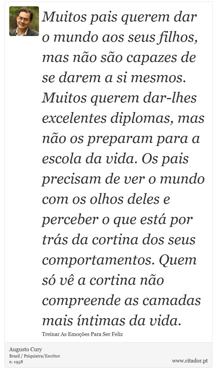 Muitos pais querem dar o mundo aos seus filhos, mas não são capazes de se darem a si mesmos. Muitos querem dar-lhes excelentes diplomas, mas não os preparam para a escola da vida. Os pais precisam de ver o mundo com os olhos deles e perceber o que está por trás da cortina dos seus comportamentos. Quem só vê a cortina não compreende as camadas mais íntimas da vida. - Augusto Cury - Frases
