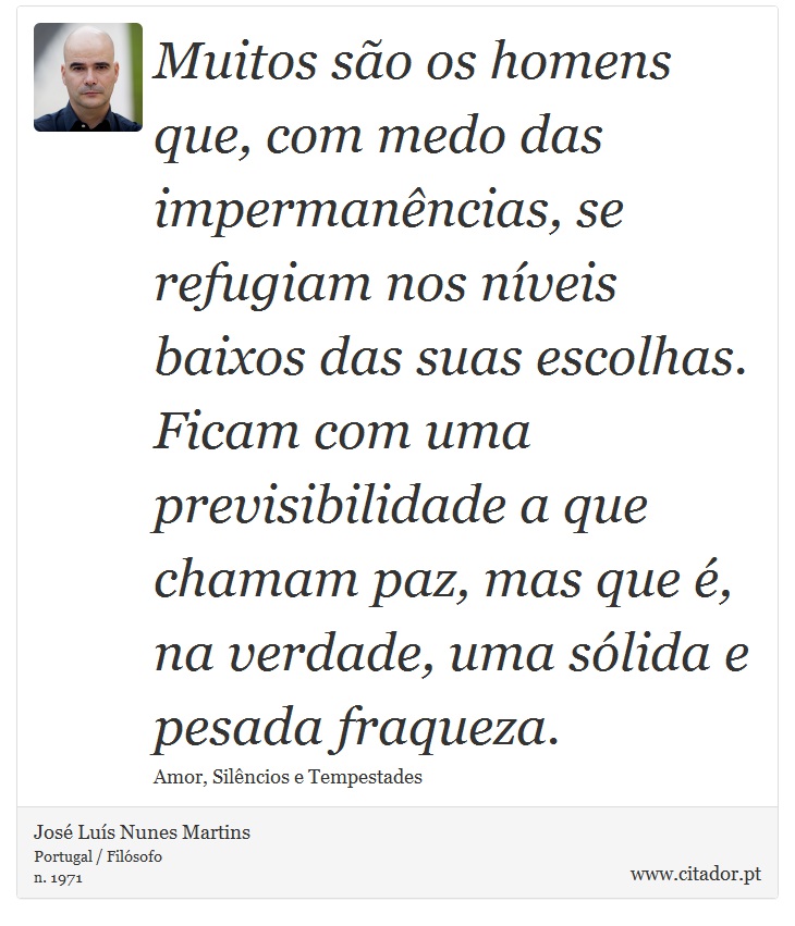 Muitos são os homens que, com medo das impermanências, se refugiam nos níveis baixos das suas escolhas. Ficam com uma previsibilidade a que chamam paz, mas que é, na verdade, uma sólida e pesada fraqueza. - José Luís Nunes Martins - Frases