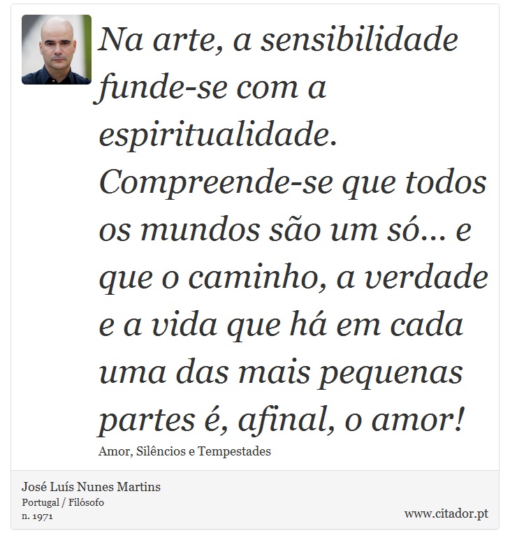 Na arte, a sensibilidade funde-se com a espiritualidade. Compreende-se que todos os mundos são um só... e que o caminho, a verdade e a vida que há em cada uma das mais pequenas partes é, afinal, o amor! - José Luís Nunes Martins - Frases