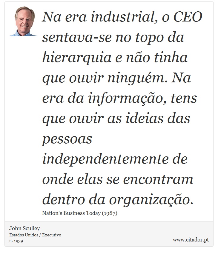 Na era industrial, o CEO sentava-se no topo da hierarquia e não tinha que ouvir ninguém. Na era da informação, tens que ouvir as ideias das pessoas independentemente de onde elas se encontram dentro da organização. - John Sculley - Frases