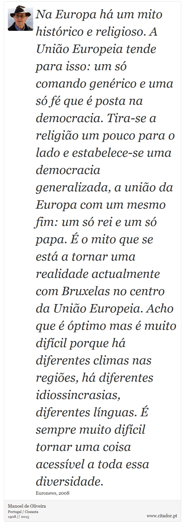 Na Europa há um mito histórico e religioso. A União Europeia tende para isso: um só comando genérico e uma só fé que é posta na democracia. Tira-se a religião um pouco para o lado e estabelece-se uma democracia generalizada, a união da Europa com um mesmo fim: um só rei e um só papa. É o mito que se está a tornar uma realidade actualmente com Bruxelas no centro da União Europeia. Acho que é óptimo mas é muito difícil porque há diferentes climas nas regiões, há diferentes idiossincrasias, diferentes línguas. É sempre muito difícil tornar uma coisa acessível a toda essa diversidade. - Manoel de Oliveira - Frases