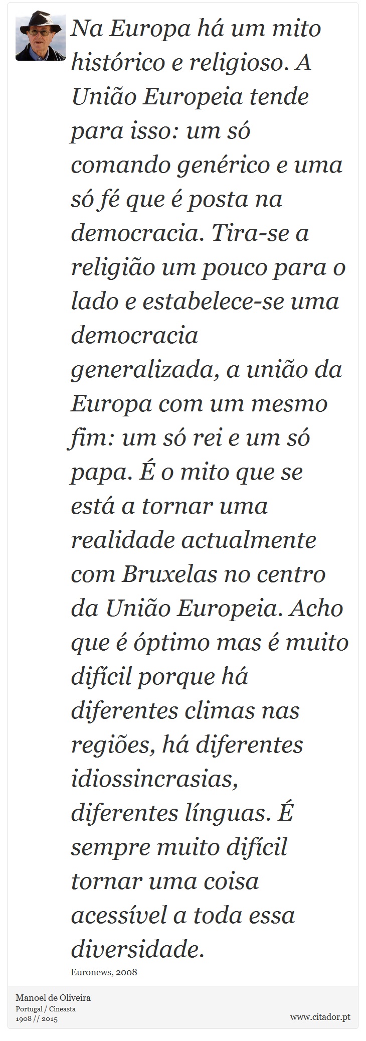 Na Europa h um mito histrico e religioso. A Unio Europeia tende para isso: um s comando genrico e uma s f que  posta na democracia. Tira-se a religio um pouco para o lado e estabelece-se uma democracia generalizada, a unio da Europa com um mesmo fim: um s rei e um s papa.  o mito que se est a tornar uma realidade actualmente com Bruxelas no centro da Unio Europeia. Acho que  ptimo mas  muito difcil porque h diferentes climas nas regies, h diferentes idiossincrasias, diferentes lnguas.  sempre muito difcil tornar uma coisa acessvel a toda essa diversidade. - Manoel de Oliveira - Frases