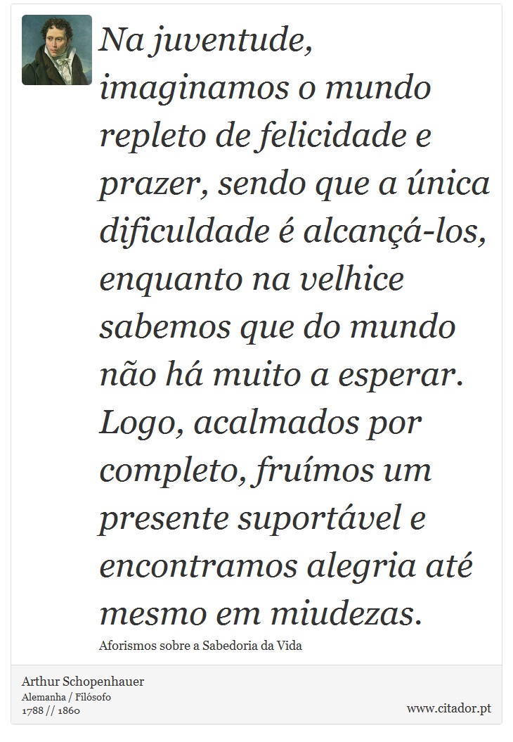 Na juventude, imaginamos o mundo repleto de felicidade e prazer, sendo que a única dificuldade é alcançá-los, enquanto na velhice sabemos que do mundo não há muito a esperar. Logo, acalmados por completo, fruímos um presente suportável e encontramos alegria até mesmo em miudezas. - Arthur Schopenhauer - Frases