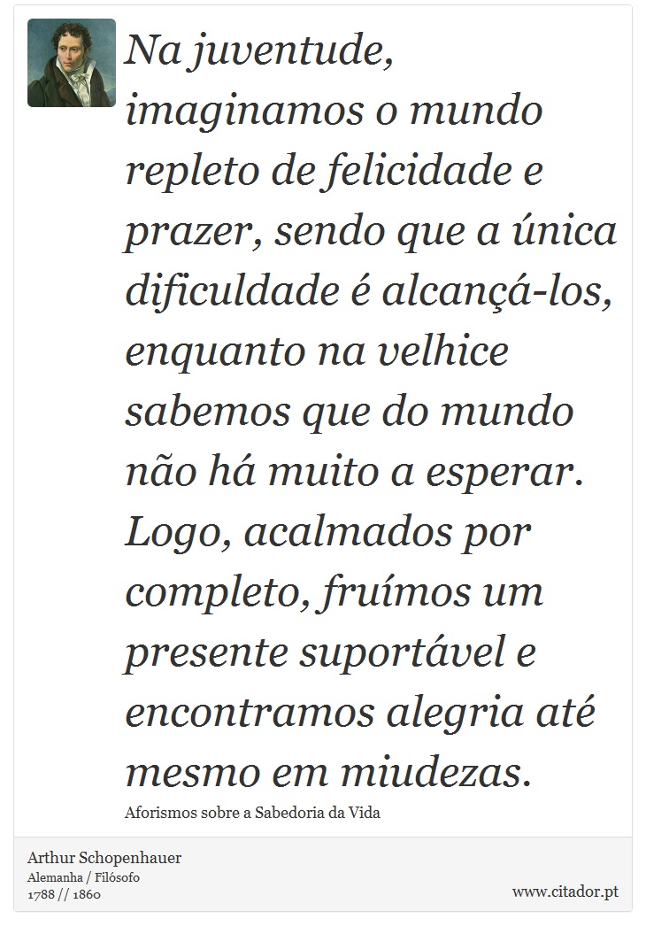 Na juventude, imaginamos o mundo repleto de felicidade e prazer, sendo que a nica dificuldade  alcan-los, enquanto na velhice sabemos que do mundo no h muito a esperar. Logo, acalmados por completo, frumos um presente suportvel e encontramos alegria at mesmo em miudezas. - Arthur Schopenhauer - Frases