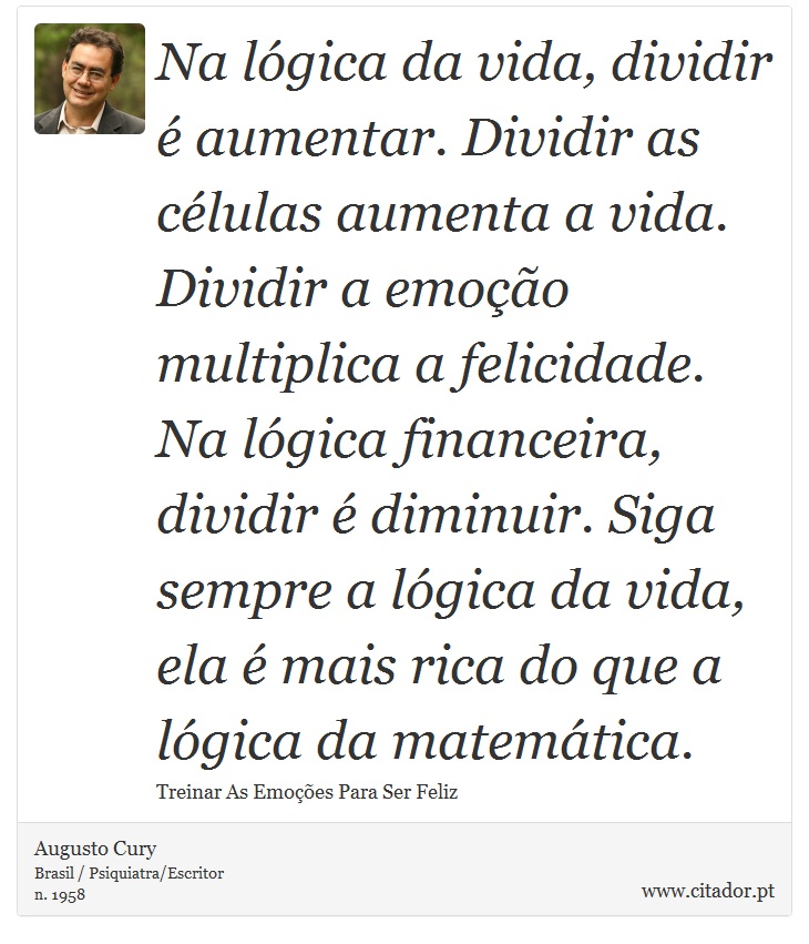 Na lógica da vida, dividir é aumentar. Dividir as células aumenta a vida. Dividir a emoção multiplica a felicidade. Na lógica financeira, dividir é diminuir. Siga sempre a lógica da vida, ela é mais rica do que a lógica da matemática. - Augusto Cury - Frases