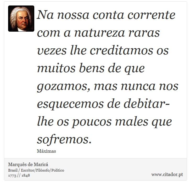 Na nossa conta corrente com a natureza raras vezes lhe creditamos os muitos bens de que gozamos, mas nunca nos esquecemos de debitar-lhe os poucos males que sofremos. - Marquês de Maricá - Frases