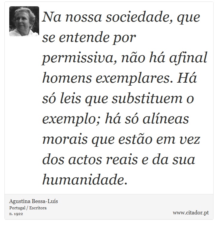 Na nossa sociedade, que se entende por permissiva, não há afinal homens exemplares. Há só leis que substituem o exemplo; há só alíneas morais que estão em vez dos actos reais e da sua humanidade. - Agustina Bessa-Luís - Frases