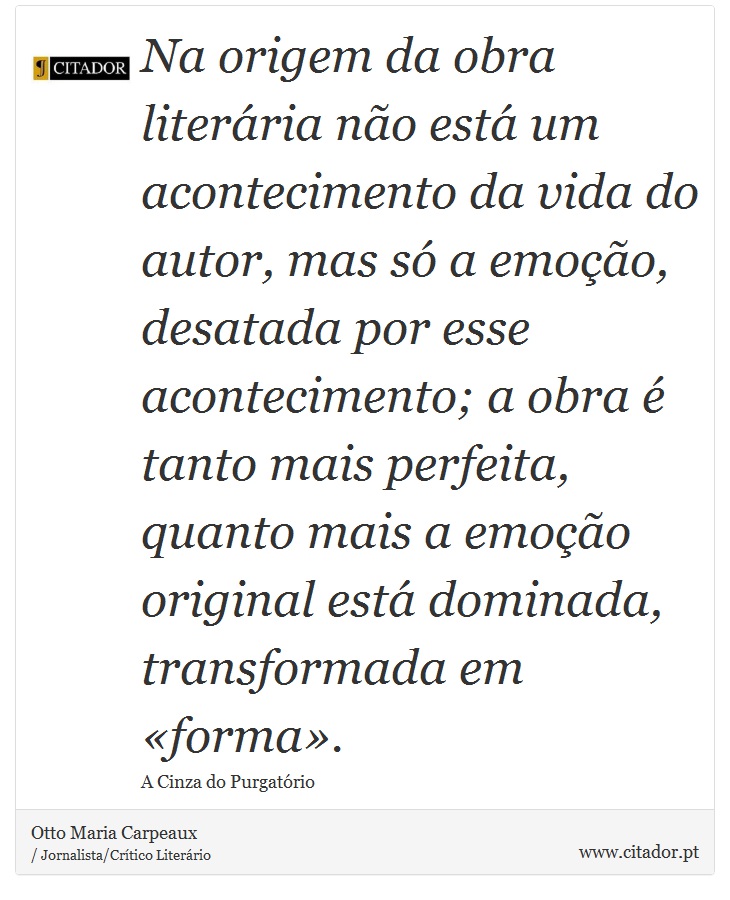 Na origem da obra literária não está um acontecimento da vida do autor, mas só a emoção, desatada por esse acontecimento; a obra é tanto mais perfeita, quanto mais a emoção original está dominada, transformada em «forma». - Otto Maria Carpeaux - Frases